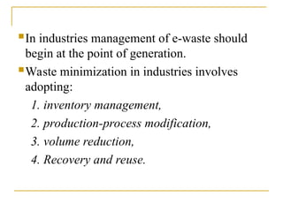 In industries management of e-waste should
begin at the point of generation.
Waste minimization in industries involves
adopting:
1. inventory management,
2. production-process modification,
3. volume reduction,
4. Recovery and reuse.
 