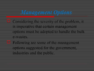 Management Options
 Considering the severity of the problem, it
is imperative that certain management
options must be adopted to handle the bulk
e-wastes.
 Following are some of the management
options suggested for the government,
industries and the public.
 