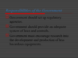 Responsibilities of the Government
 Government should set up regulatory
agencies.
 Government should provide an adequate
system of laws and controls.
 Government must encourage research into
the development and production of less
hazardous equipments.
 