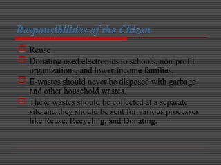 Responsibilities of the Citizen
 Reuse
 Donating used electronics to schools, non-profit
organizations, and lower-income families.
 E-wastes should never be disposed with garbage
and other household wastes.
 These wastes should be collected at a separate
site and they should be sent for various processes
like Reuse, Recycling, and Donating.
 