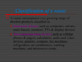Classification of e-waste
 E-waste encompasses ever growing range of
obsolete products classified as
1. Electronic devices such as computers, servers,
main frames, monitors, TVs & display devices
2. Telecommunication devices such as cellular
phones & pagers, calculators, audio and video
devices, printers, scanners, fax machines,
refrigerators, air conditioners, washing
machines, and microwave ovens.
 