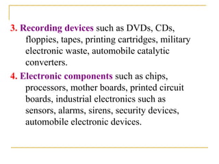3. Recording devices such as DVDs, CDs,
floppies, tapes, printing cartridges, military
electronic waste, automobile catalytic
converters.
4. Electronic components such as chips,
processors, mother boards, printed circuit
boards, industrial electronics such as
sensors, alarms, sirens, security devices,
automobile electronic devices.
 