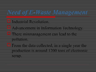 Need of E-Waste Management
 Industrial Revolution.
 Advancement in Information Technology.
 There mismanagement can lead to the
pollution.
 From the data collected, in a single year the
production is around 1200 tons of electronic
scrap.
 