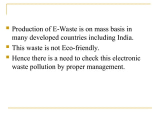  Production of E-Waste is on mass basis in
many developed countries including India.
 This waste is not Eco-friendly.
 Hence there is a need to check this electronic
waste pollution by proper management.
 