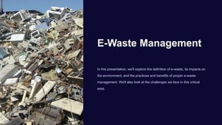 E-Waste Management
In this presentation, we'll explore the definition of e-waste, its impacts on
the environment, and the practices and benefits of proper e-waste
management. We'll also look at the challenges we face in this critical
area.
 
