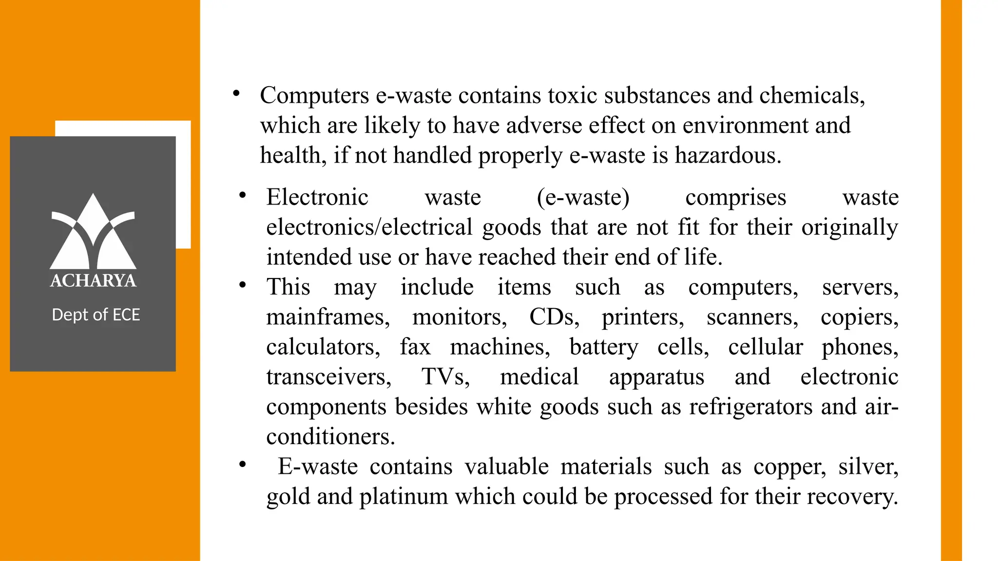 Dept of ECE
• Computers e-waste contains toxic substances and chemicals,
which are likely to have adverse effect on environment and
health, if not handled properly e-waste is hazardous.
• Electronic waste (e-waste) comprises waste
electronics/electrical goods that are not fit for their originally
intended use or have reached their end of life.
• This may include items such as computers, servers,
mainframes, monitors, CDs, printers, scanners, copiers,
calculators, fax machines, battery cells, cellular phones,
transceivers, TVs, medical apparatus and electronic
components besides white goods such as refrigerators and air-
conditioners.
• E-waste contains valuable materials such as copper, silver,
gold and platinum which could be processed for their recovery.
 