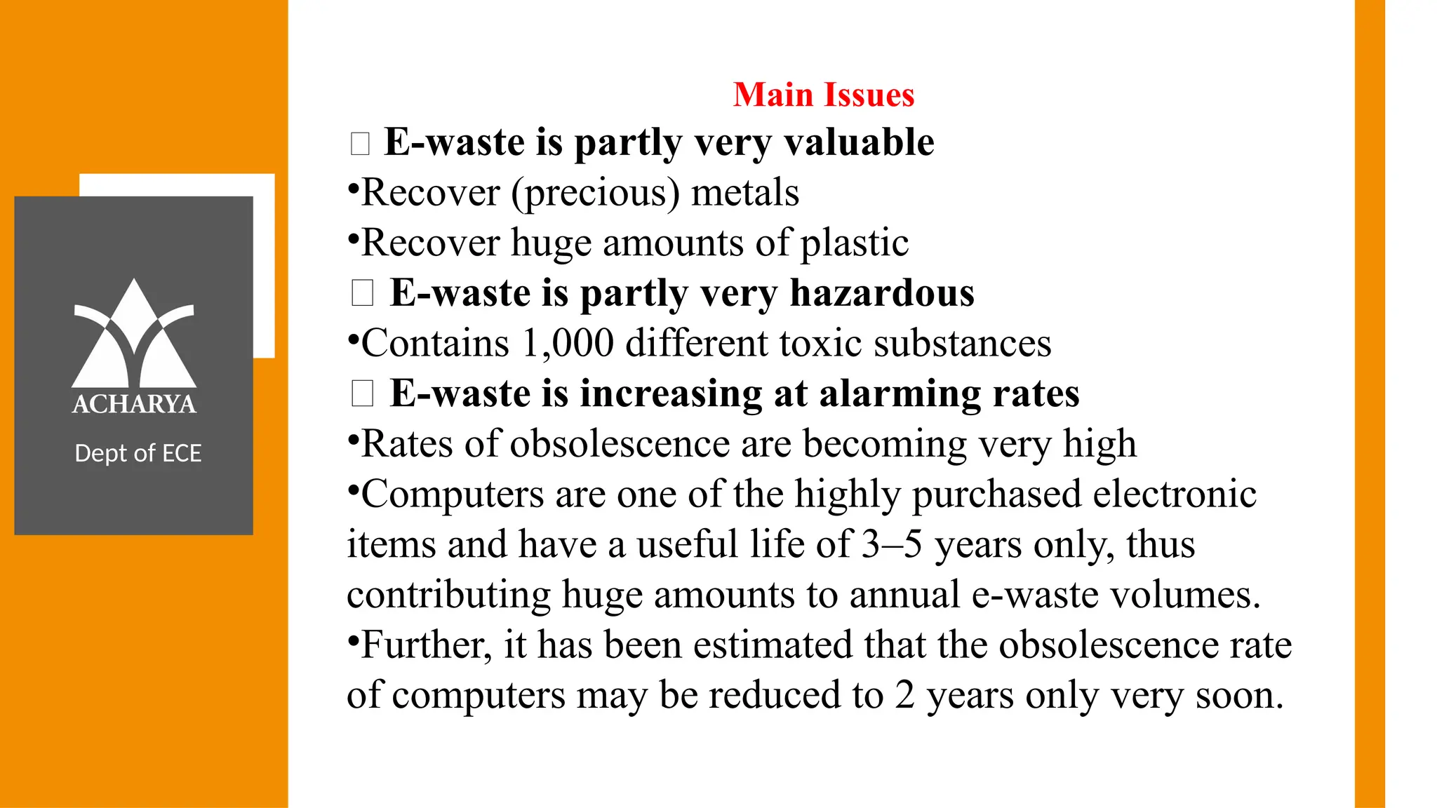 Dept of ECE
Main Issues
🔹 E-waste is partly very valuable
•Recover (precious) metals
•Recover huge amounts of plastic
🔹 E-waste is partly very hazardous
•Contains 1,000 different toxic substances
🔹 E-waste is increasing at alarming rates
•Rates of obsolescence are becoming very high
•Computers are one of the highly purchased electronic
items and have a useful life of 3–5 years only, thus
contributing huge amounts to annual e-waste volumes.
•Further, it has been estimated that the obsolescence rate
of computers may be reduced to 2 years only very soon.
 