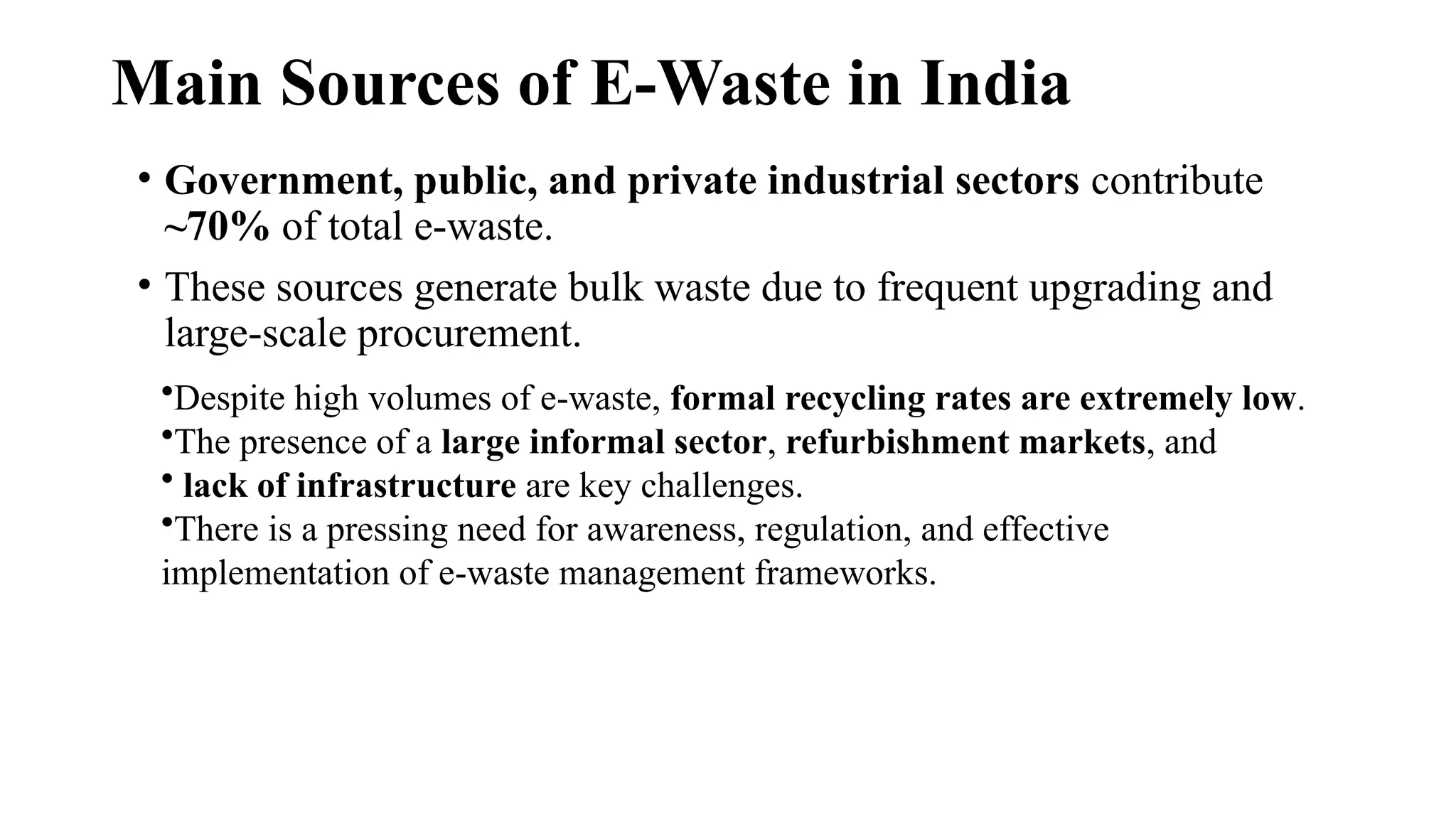 Main Sources of E-Waste in India
• Government, public, and private industrial sectors contribute
~70% of total e-waste.
• These sources generate bulk waste due to frequent upgrading and
large-scale procurement.
•Despite high volumes of e-waste, formal recycling rates are extremely low.
•The presence of a large informal sector, refurbishment markets, and
• lack of infrastructure are key challenges.
•There is a pressing need for awareness, regulation, and effective
implementation of e-waste management frameworks.
 
