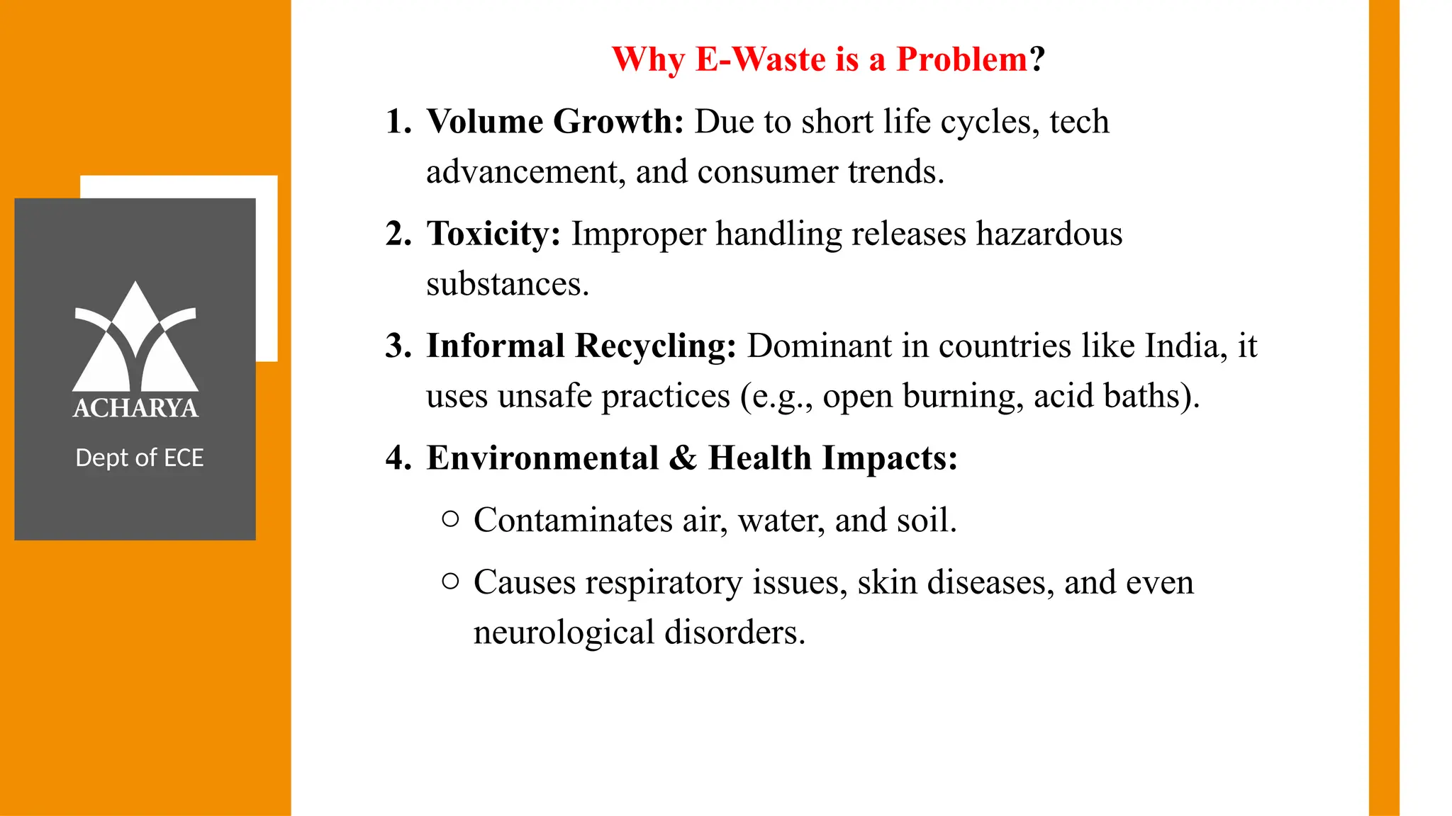 Dept of ECE
Why E-Waste is a Problem?
1. Volume Growth: Due to short life cycles, tech
advancement, and consumer trends.
2. Toxicity: Improper handling releases hazardous
substances.
3. Informal Recycling: Dominant in countries like India, it
uses unsafe practices (e.g., open burning, acid baths).
4. Environmental & Health Impacts:
o Contaminates air, water, and soil.
o Causes respiratory issues, skin diseases, and even
neurological disorders.
 