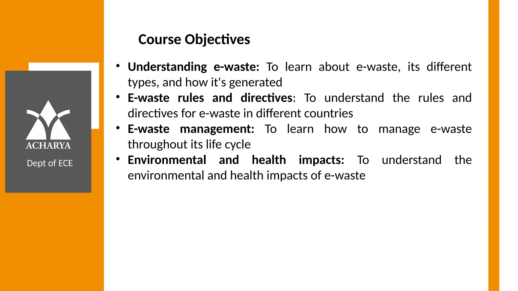 Dept of ECE
Course Objectives
• Understanding e-waste: To learn about e-waste, its different
types, and how it's generated
• E-waste rules and directives: To understand the rules and
directives for e-waste in different countries
• E-waste management: To learn how to manage e-waste
throughout its life cycle
• Environmental and health impacts: To understand the
environmental and health impacts of e-waste
 