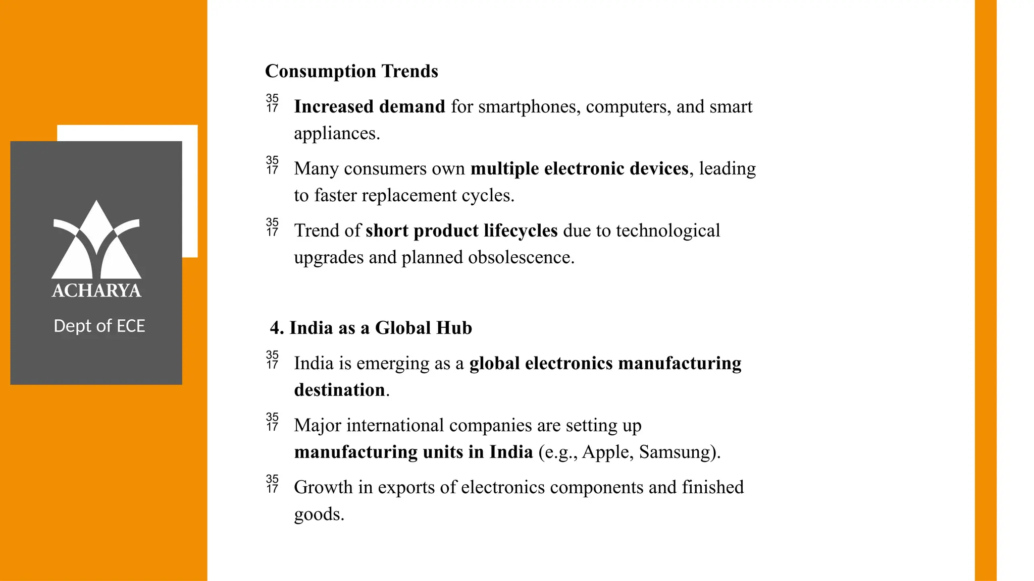 Dept of ECE
Consumption Trends
 Increased demand for smartphones, computers, and smart
appliances.
 Many consumers own multiple electronic devices, leading
to faster replacement cycles.
 Trend of short product lifecycles due to technological
upgrades and planned obsolescence.
4. India as a Global Hub
 India is emerging as a global electronics manufacturing
destination.
 Major international companies are setting up
manufacturing units in India (e.g., Apple, Samsung).
 Growth in exports of electronics components and finished
goods.
 