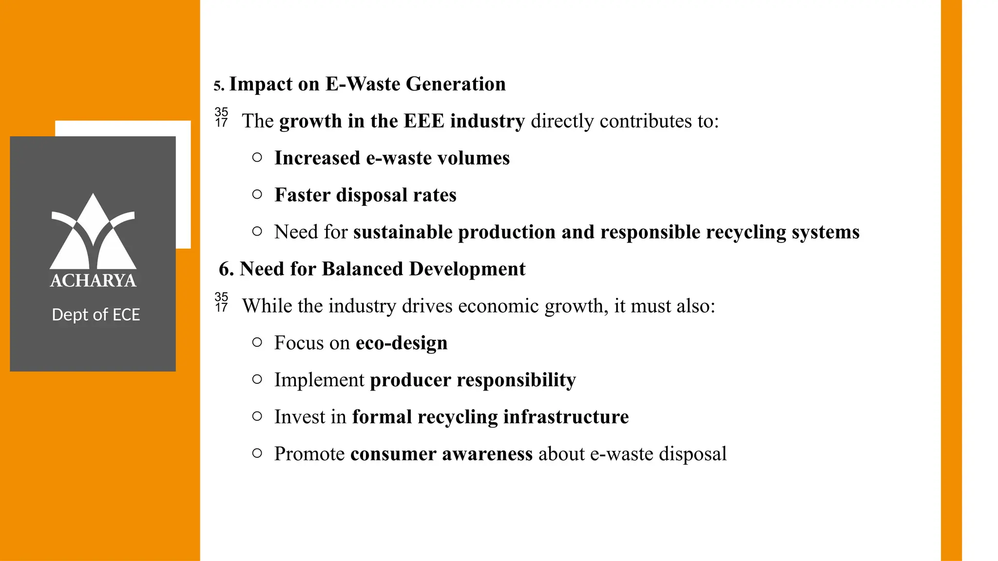 Dept of ECE
5. Impact on E-Waste Generation
 The growth in the EEE industry directly contributes to:
o Increased e-waste volumes
o Faster disposal rates
o Need for sustainable production and responsible recycling systems
6. Need for Balanced Development
 While the industry drives economic growth, it must also:
o Focus on eco-design
o Implement producer responsibility
o Invest in formal recycling infrastructure
o Promote consumer awareness about e-waste disposal
 