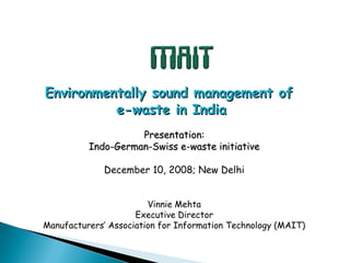 Environmentally sound management of
          e-waste in India
                    Presentation:
          Indo-German-Swiss e-waste initiative

             December 10, 2008; New Delhi


                        Vinnie Mehta
                     Executive Director
Manufacturers’ Association for Information Technology (MAIT)
 