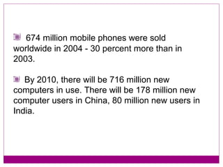 674 million mobile phones were sold
worldwide in 2004 - 30 percent more than in
2003.

   By 2010, there will be 716 million new
computers in use. There will be 178 million new
computer users in China, 80 million new users in
India.
 