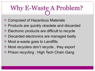 Why E-Waste A Problem?
Composed of Hazardous Materials
Products are quickly obsolete and discarded
Electronic products are difficult to recycle
Discarded electronics are managed badly
Most e-waste goes to Landfills
Most recyclers don’t recycle , they export
Prison recycling : High Tech Chain Gang
 