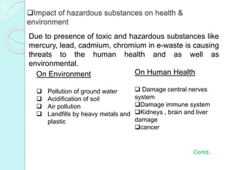 Impact of hazardous substances on health &
environment
Due to presence of toxic and hazardous substances like
mercury, lead, cadmium, chromium in e-waste is causing
threats to the human health and as well as
environmental.
On Environment
 Pollution of ground water
 Acidification of soil
 Air pollution
 Landfills by heavy metals and
plastic
On Human Health
 Damage central nerves
system
Damage immune system
Kidneys , brain and liver
damage
cancer
Contd..
 