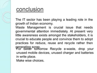 conclusion
The IT sector has been playing a leading role in the
growth of Indian economy.
Waste Management is crucial issue that needs
governmental attention immediately. At present very
little awareness exists amongst the stakeholders, it is
crucial to educate people and convince them to adopt
practices for reduce, reuse and recycle rather then
generating scrap.
For better tomorrow Recycle e-waste, drop your
unused mobile devices, unused charger and batteries
in write place.
Make wise choices.
 