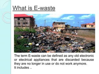 What is E-waste
The term E-waste can be defined as any old electronic
or electrical appliances that are discarded because
they are no longer in use or do not work anymore.
It includes ..
 