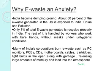 Why E-waste an Anxiety?
•India become dumping ground. About 80 percent of the
e-waste generated in the US is exported to India, China
and Pakistan.
•Only 3% of total E-waste generated is recycled properly
in India. The rest of it is handled by workers who work
with bare hands, without masks under unhygienic
conditions.
•Many of India’s corporations burn e-waste such as PC
monitors, PCBs, CDs, motherboards, cables, cartridges,
light bulbs in the open along with garbage , releasing
large amounts of mercury and lead into the atmosphere
Contd..
 