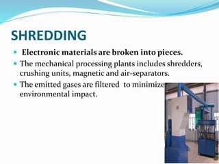 SHREDDING
 Electronic materials are broken into pieces.
 The mechanical processing plants includes shredders,
crushing units, magnetic and air-separators.
 The emitted gases are filtered to minimize
environmental impact.
 