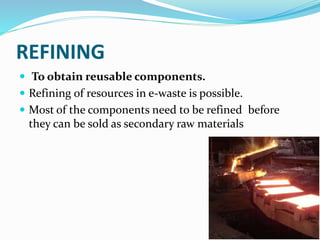 REFINING
 To obtain reusable components.
 Refining of resources in e-waste is possible.
 Most of the components need to be refined before
they can be sold as secondary raw materials
 