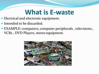 What is E-waste
 Electrical and electronic equipment.
 Intended to be discarded.
 EXAMPLE: computers, computer peripherals , televisions ,
VCRs , DVD Players, stereo equipment.
 