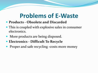Problems of E-Waste
 Products - Obsolete and Discarded
 This is coupled with explosive sales in consumer
electronics.
 More products are being disposed.
 Electronics - Difficult To Recycle
 Proper and safe recycling -costs more money
 