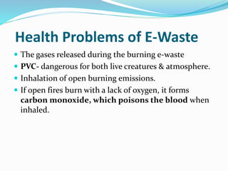 Health Problems of E-Waste
 The gases released during the burning e-waste
 PVC- dangerous for both live creatures & atmosphere.
 Inhalation of open burning emissions.
 If open fires burn with a lack of oxygen, it forms
carbon monoxide, which poisons the blood when
inhaled.
 
