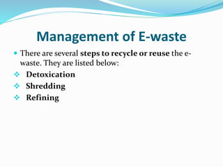Management of E-waste
 There are several steps to recycle or reuse the e-
waste. They are listed below:
 Detoxication
 Shredding
 Refining
 