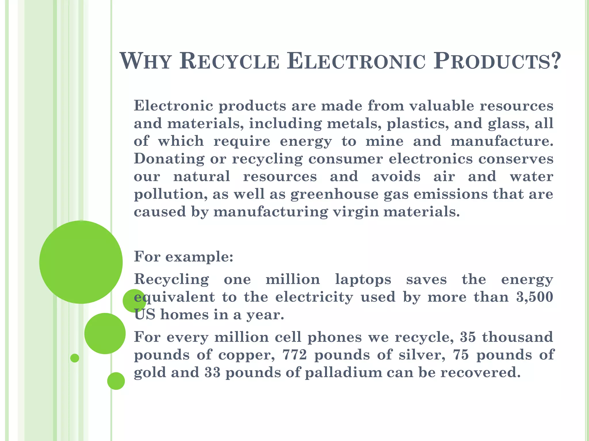 WHY RECYCLE ELECTRONIC PRODUCTS?
Electronic products are made from valuable resources
and materials, including metals, plastics, and glass, all
of which require energy to mine and manufacture.
Donating or recycling consumer electronics conserves
our natural resources and avoids air and water
pollution, as well as greenhouse gas emissions that are
caused by manufacturing virgin materials.
For example:
Recycling one million laptops saves the energy
equivalent to the electricity used by more than 3,500
US homes in a year.
For every million cell phones we recycle, 35 thousand
pounds of copper, 772 pounds of silver, 75 pounds of
gold and 33 pounds of palladium can be recovered.
 