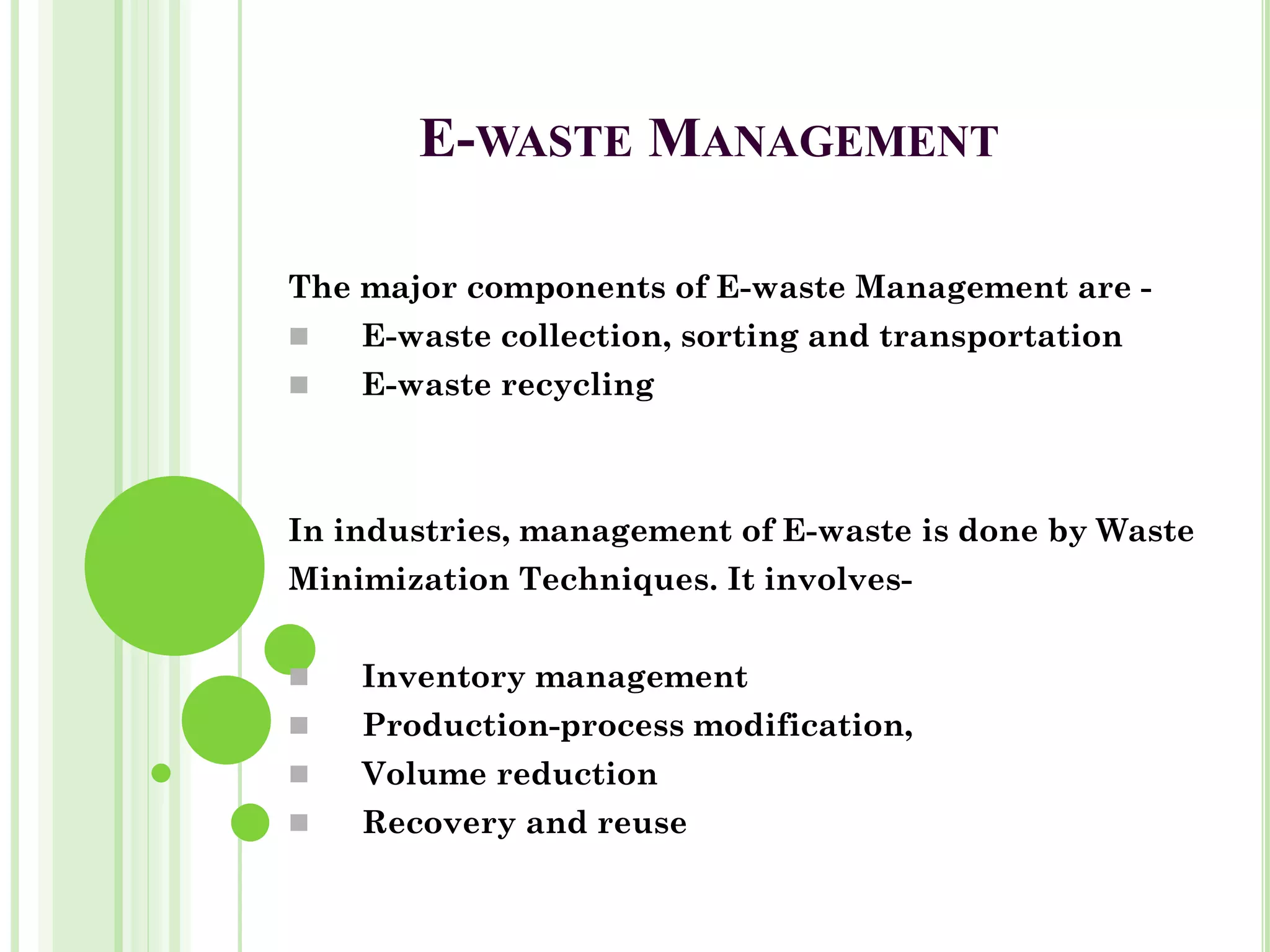 E-WASTE MANAGEMENT
The major components of E-waste Management are -
◼ E-waste collection, sorting and transportation
◼ E-waste recycling
In industries, management of E-waste is done by Waste
Minimization Techniques. It involves-
◼ Inventory management
◼ Production-process modification,
◼ Volume reduction
◼ Recovery and reuse
 