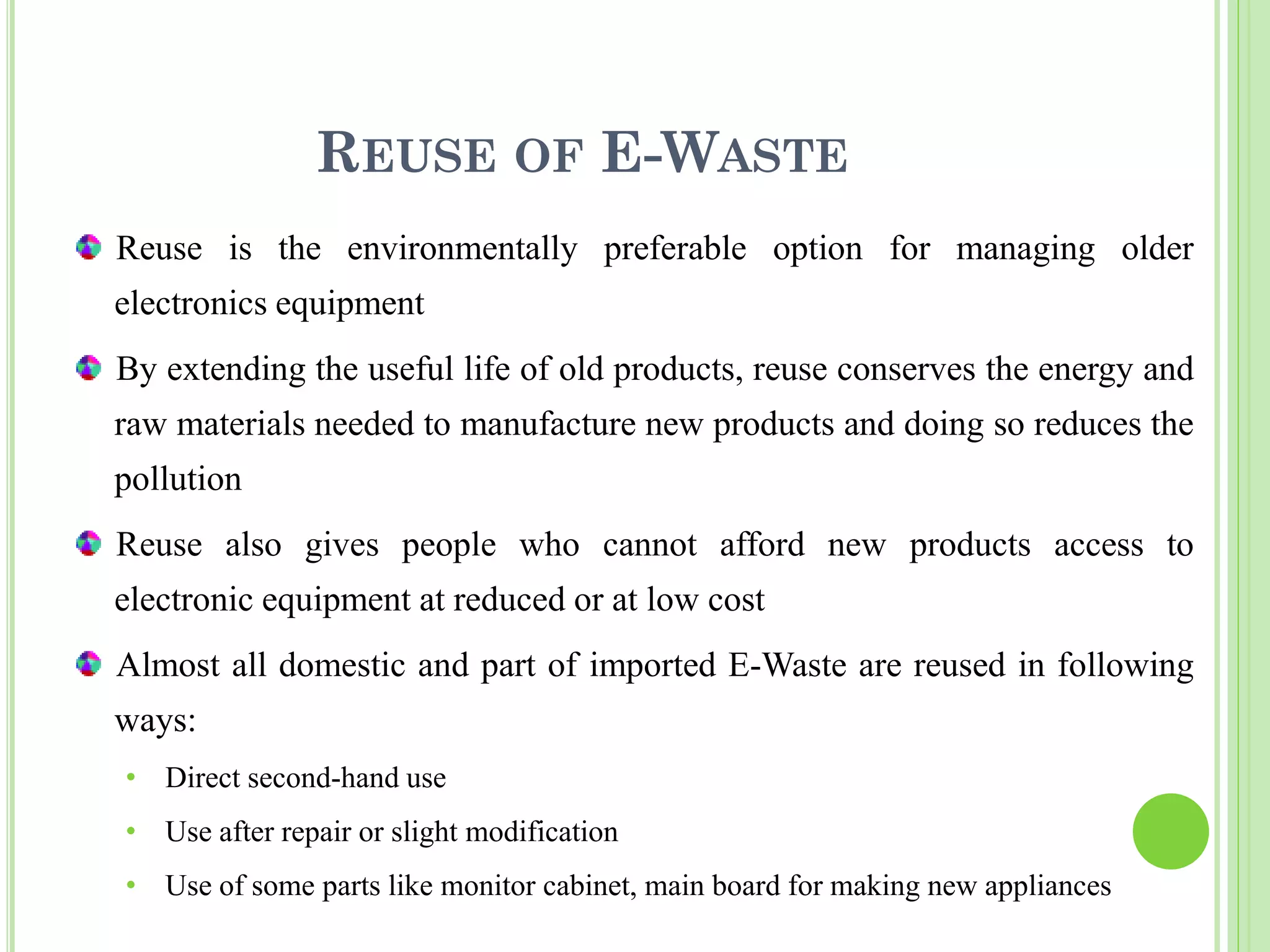 REUSE OF E-WASTE
Reuse is the environmentally preferable option for managing older
electronics equipment
By extending the useful life of old products, reuse conserves the energy and
raw materials needed to manufacture new products and doing so reduces the
pollution
Reuse also gives people who cannot afford new products access to
electronic equipment at reduced or at low cost
Almost all domestic and part of imported E-Waste are reused in following
ways:
• Direct second-hand use
• Use after repair or slight modification
• Use of some parts like monitor cabinet, main board for making new appliances
 