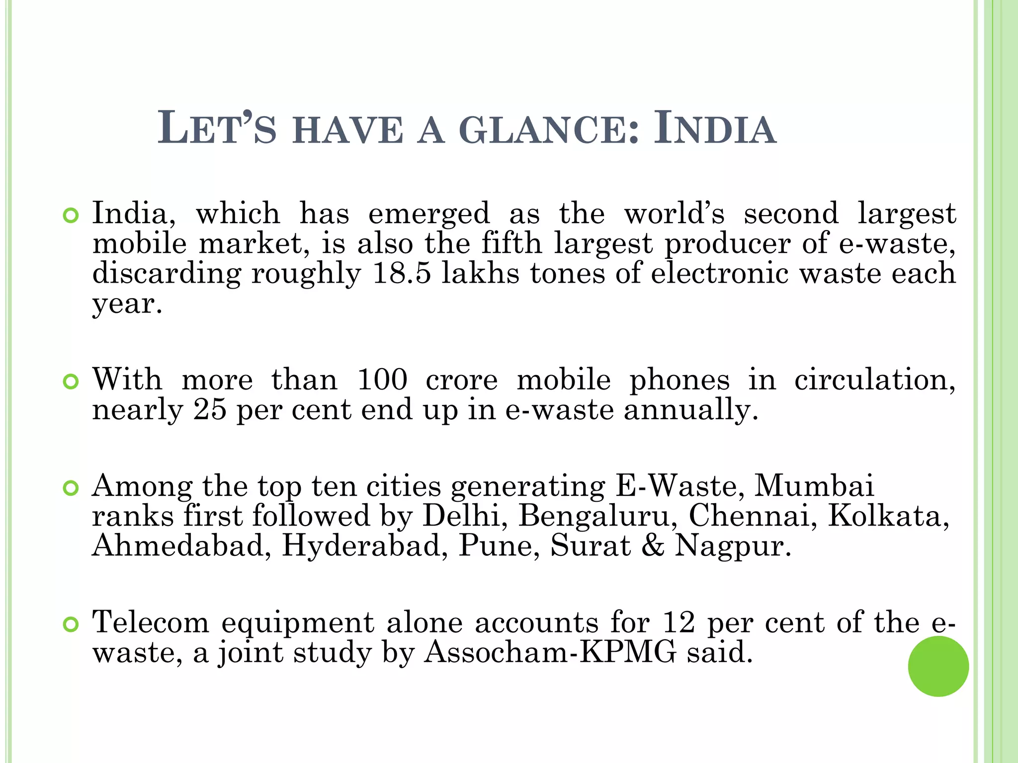 LET’S HAVE A GLANCE: INDIA
 India, which has emerged as the world’s second largest
mobile market, is also the fifth largest producer of e-waste,
discarding roughly 18.5 lakhs tones of electronic waste each
year.
 With more than 100 crore mobile phones in circulation,
nearly 25 per cent end up in e-waste annually.
 Among the top ten cities generating E-Waste, Mumbai
ranks first followed by Delhi, Bengaluru, Chennai, Kolkata,
Ahmedabad, Hyderabad, Pune, Surat & Nagpur.
 Telecom equipment alone accounts for 12 per cent of the e-
waste, a joint study by Assocham-KPMG said.
 