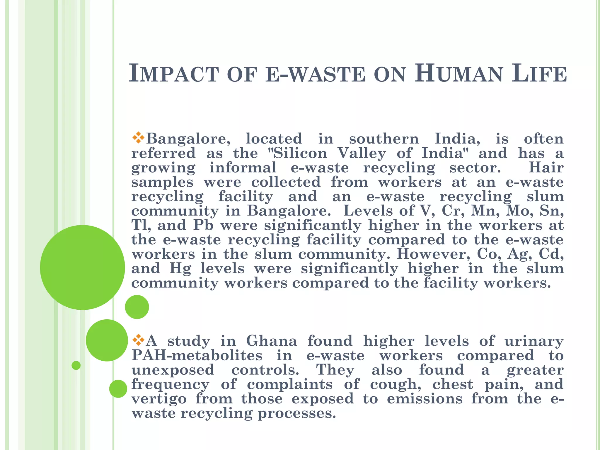 IMPACT OF E-WASTE ON HUMAN LIFE
❖Bangalore, located in southern India, is often
referred as the "Silicon Valley of India" and has a
growing informal e-waste recycling sector. Hair
samples were collected from workers at an e-waste
recycling facility and an e-waste recycling slum
community in Bangalore. Levels of V, Cr, Mn, Mo, Sn,
Tl, and Pb were significantly higher in the workers at
the e-waste recycling facility compared to the e-waste
workers in the slum community. However, Co, Ag, Cd,
and Hg levels were significantly higher in the slum
community workers compared to the facility workers.
❖A study in Ghana found higher levels of urinary
PAH-metabolites in e-waste workers compared to
unexposed controls. They also found a greater
frequency of complaints of cough, chest pain, and
vertigo from those exposed to emissions from the e-
waste recycling processes.
 