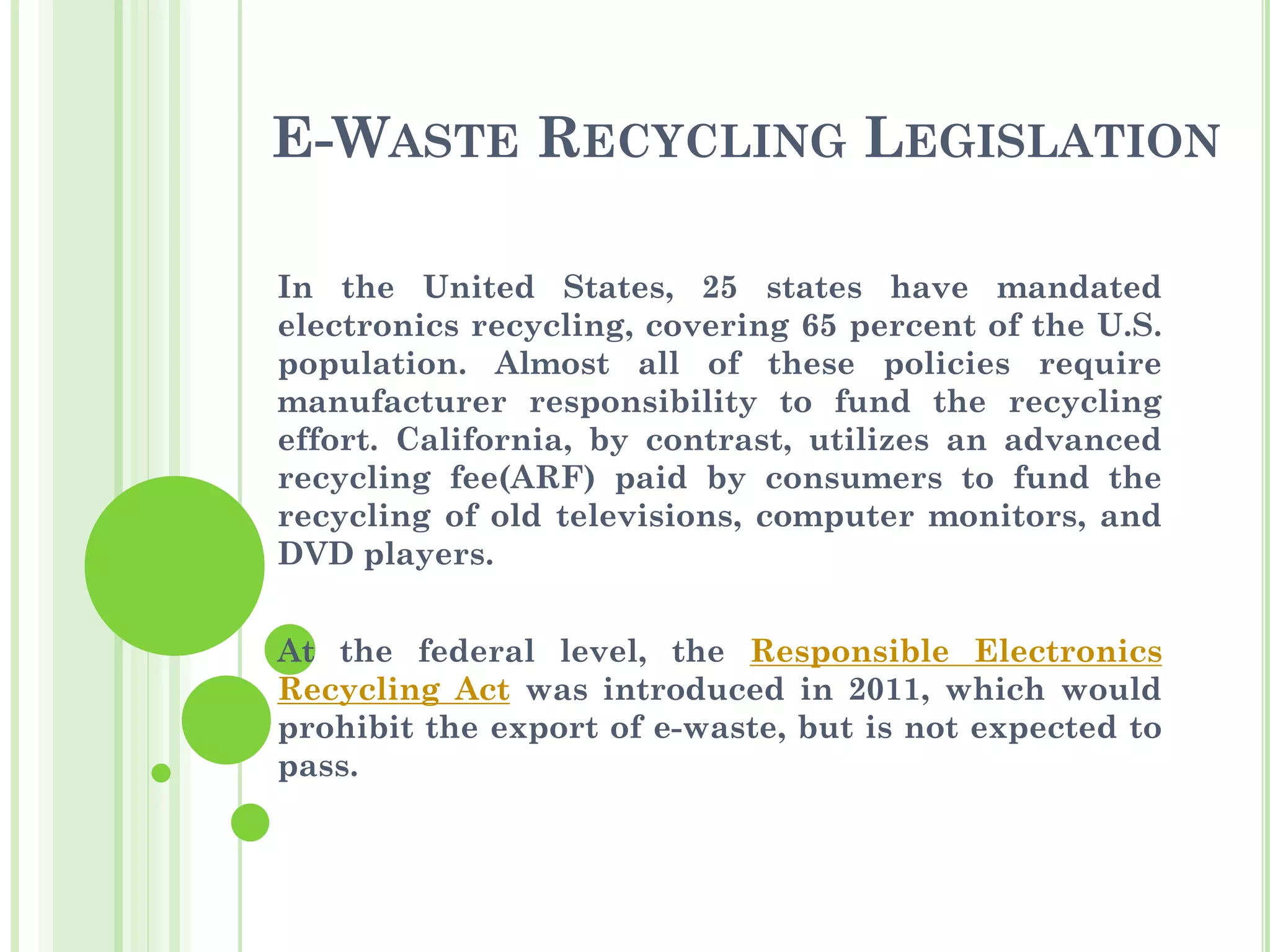 E-WASTE RECYCLING LEGISLATION
In the United States, 25 states have mandated
electronics recycling, covering 65 percent of the U.S.
population. Almost all of these policies require
manufacturer responsibility to fund the recycling
effort. California, by contrast, utilizes an advanced
recycling fee(ARF) paid by consumers to fund the
recycling of old televisions, computer monitors, and
DVD players.
At the federal level, the Responsible Electronics
Recycling Act was introduced in 2011, which would
prohibit the export of e-waste, but is not expected to
pass.
 
