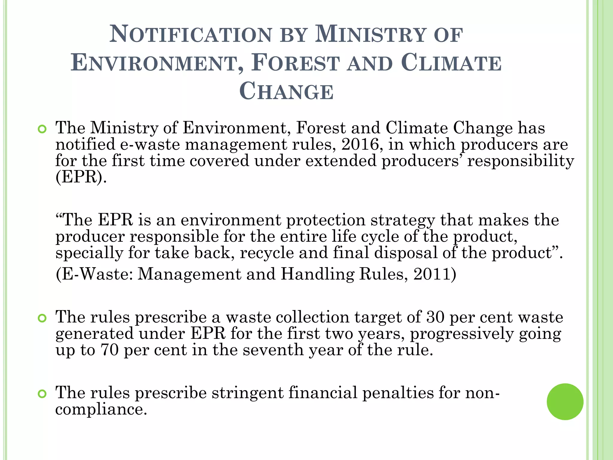NOTIFICATION BY MINISTRY OF
ENVIRONMENT, FOREST AND CLIMATE
CHANGE
 The Ministry of Environment, Forest and Climate Change has
notified e-waste management rules, 2016, in which producers are
for the first time covered under extended producers’ responsibility
(EPR).
“The EPR is an environment protection strategy that makes the
producer responsible for the entire life cycle of the product,
specially for take back, recycle and final disposal of the product”.
(E-Waste: Management and Handling Rules, 2011)
 The rules prescribe a waste collection target of 30 per cent waste
generated under EPR for the first two years, progressively going
up to 70 per cent in the seventh year of the rule.
 The rules prescribe stringent financial penalties for non-
compliance.
 