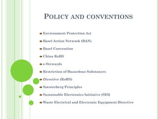 POLICY AND CONVENTIONS
Environment Protection Act
Basel Action Network (BAN)
Basel Convention
China RoHS
e-Stewards
Restriction of Hazardous Substances
Directive (RoHS)
Soesterberg Principles
Sustainable Electronics Initiative (SEI)
Waste Electrical and Electronic Equipment Directive
 