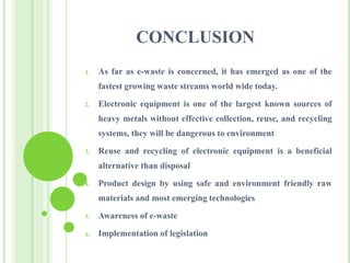 CONCLUSION
1. As far as e-waste is concerned, it has emerged as one of the
fastest growing waste streams world wide today.
2. Electronic equipment is one of the largest known sources of
heavy metals without effective collection, reuse, and recycling
systems, they will be dangerous to environment
3. Reuse and recycling of electronic equipment is a beneficial
alternative than disposal
4. Product design by using safe and environment friendly raw
materials and most emerging technologies
5. Awareness of e-waste
6. Implementation of legislation
 