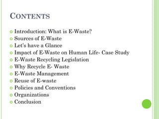 CONTENTS
 Introduction: What is E-Waste?
 Sources of E-Waste
 Let’s have a Glance
 Impact of E-Waste on Human Life- Case Study
 E-Waste Recycling Legislation
 Why Recycle E- Waste
 E-Waste Management
 Reuse of E-waste
 Policies and Conventions
 Organizations
 Conclusion
 