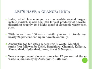 LET’S HAVE A GLANCE: INDIA
 India, which has emerged as the world’s second largest
mobile market, is also the fifth largest producer of e-waste,
discarding roughly 18.5 lakhs tones of electronic waste each
year.
 With more than 100 crore mobile phones in circulation,
nearly 25 per cent end up in e-waste annually.
 Among the top ten cities generating E-Waste, Mumbai
ranks first followed by Delhi, Bengaluru, Chennai, Kolkata,
Ahmedabad, Hyderabad, Pune, Surat & Nagpur.
 Telecom equipment alone accounts for 12 per cent of the e-
waste, a joint study by Assocham-KPMG said.
 