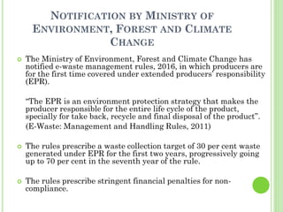 NOTIFICATION BY MINISTRY OF
ENVIRONMENT, FOREST AND CLIMATE
CHANGE
 The Ministry of Environment, Forest and Climate Change has
notified e-waste management rules, 2016, in which producers are
for the first time covered under extended producers’ responsibility
(EPR).
“The EPR is an environment protection strategy that makes the
producer responsible for the entire life cycle of the product,
specially for take back, recycle and final disposal of the product”.
(E-Waste: Management and Handling Rules, 2011)
 The rules prescribe a waste collection target of 30 per cent waste
generated under EPR for the first two years, progressively going
up to 70 per cent in the seventh year of the rule.
 The rules prescribe stringent financial penalties for non-
compliance.
 