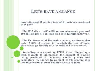LET’S HAVE A GLANCE
o An estimated 50 million tons of E-waste are produced
each year.
o The USA discards 30 million computers each year and
100 million phones are disposed of in Europe each year.
o The Environmental Protection Agency estimates that
only 15–20% of e-waste is recycled, the rest of these
electronics go directly into landfills and incinerators.
o According to a report by UNEP titled, "Recycling –
from E-Waste to Resources," the amount of e-waste
being produced – including mobile phones and
computers – could rise by as much as 500 percent over
the next decade in some countries, such as India.
 