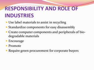 RESPONSIBILITY AND ROLE OF
INDUSTRIES
 Use label materials to assist in recycling
 Standardize components for easy disassembly
 Create computer components and peripherals of bio-
degradable materials
 Encourage
 Promote
 Require green procurement for corporate buyers
 