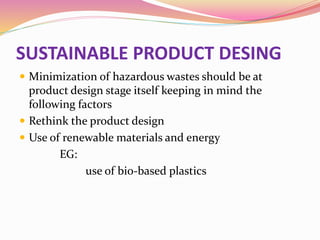 SUSTAINABLE PRODUCT DESING
 Minimization of hazardous wastes should be at
product design stage itself keeping in mind the
following factors
 Rethink the product design
 Use of renewable materials and energy
EG:
use of bio-based plastics
 