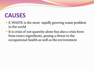 CAUSES
 E-WASTE is the most rapidly growing waste problem
in the world
 It is crisis of not quantity alone but also a crisis born
from toxics ingredients ,posing a threat to the
occupational health as well as the environment
 