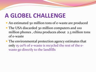 A GLOBEL CHALLENGE
 An estimated 50 million tons of e-waste are produced
 The USA discarded 30 million computers and 100
million phones , china produces about 2.3 million tons
of e-waste
 The environmental protection agency estimates that
only 15-20% of e-waste is recycled the rest of the e-
waste go directly to the landfills
 