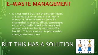 • It is estimated that 75% of electronic items
are stored due to uncertainty of how to
manage it. These electronic junks lie
unattended in houses, offices, warehouses
etc. and normally mixed with household
wastes, which are finally disposed off at
landfills. This necessitates implementable
management measures.
 