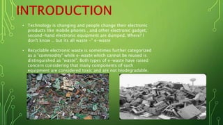 • Technology is changing and people change their electronic
products like mobile phones , and other electronic gadget,
second-hand electronic equipment are dumped. Where? I
don't know .. but its all waste -" e-waste
• Recyclable electronic waste is sometimes further categorized
as a "commodity" while e-waste which cannot be reused is
distinguished as "waste". Both types of e-waste have raised
concern considering that many components of such
equipment are considered toxic and are not biodegradable.
 