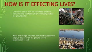 • Computer wastes that are land filled produces
contaminated leachates which eventually pollute
the groundwater
• Acids and sludge obtained from melting computer
chips, if disposed on the ground causes
acidification of soil.
 
