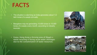 • The situation is alarming as India generates about 1.5
lakh tones of e-waste annually.
• Bangalore may be generating 10,000 tones to 15,000
tones of e-waste every month, according to industry
sources.
• Guiyu, Hong Kong a thriving area of illegal e-
waste recycling is facing acute water shortages
due to the contamination of water resources.
 